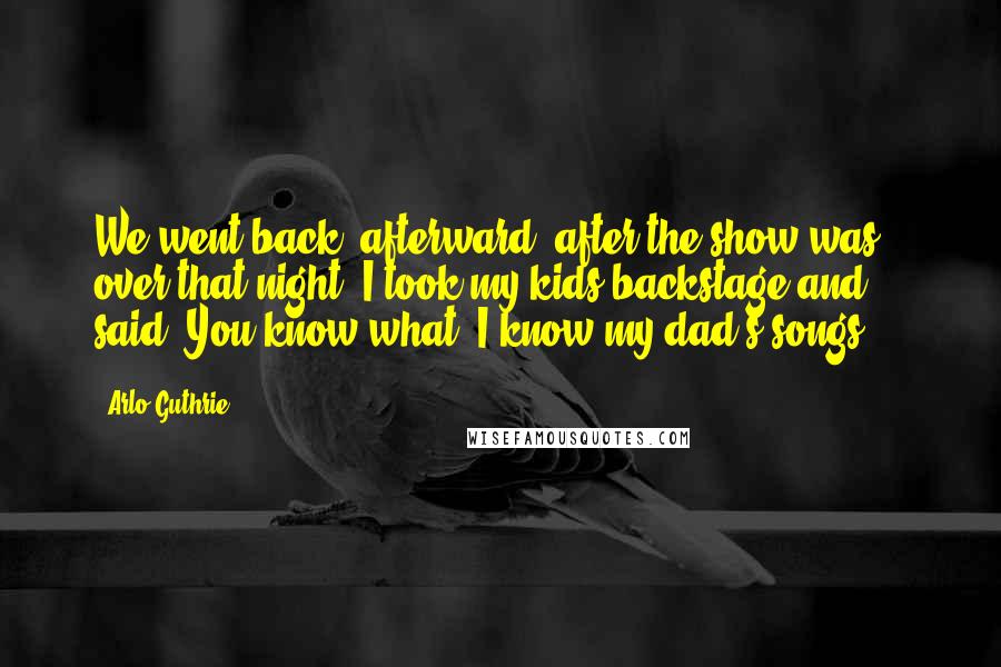 Arlo Guthrie quotes: We went back, afterward, after the show was over that night, I took my kids backstage and said, You know what? I know my dad's songs ... Arlo Guthrie quotes: We went back, afterward, after the show was over that night, I took my kids backstage and said, You know what? I know my dad's songs ...