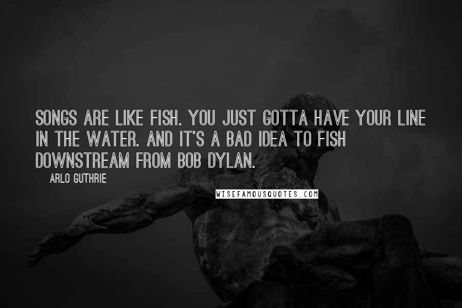 Arlo Guthrie quotes: Songs are like fish. You just gotta have your line in the water. And it's a bad idea to fish downstream from Bob Dylan. Arlo Guthrie quotes: Songs are like fish. You just gotta have your line in the water. And it's a bad idea to fish downstream from Bob Dylan.