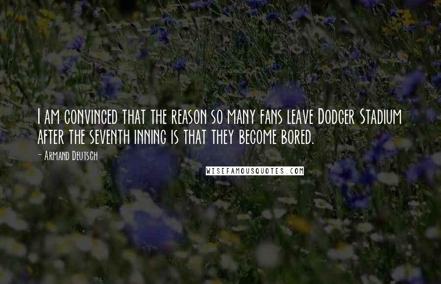 Armand Deutsch quotes: I am convinced that the reason so many fans leave Dodger Stadium after the seventh inning is that they become bored.