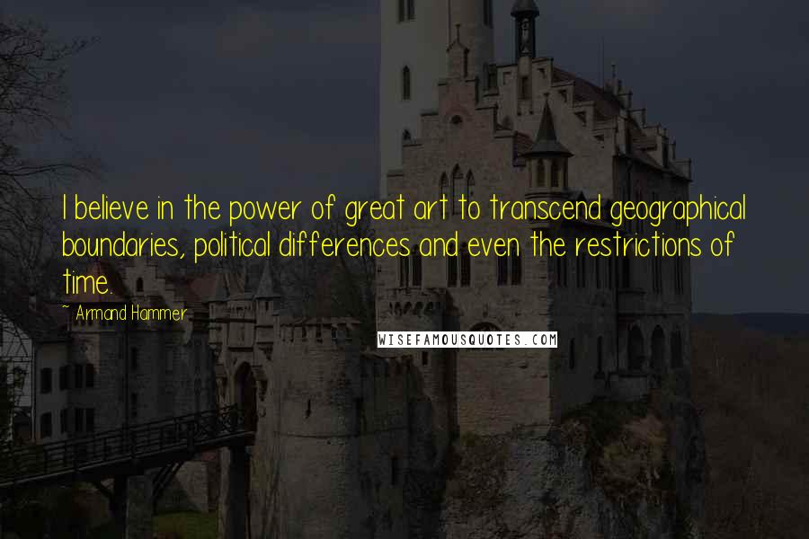 Armand Hammer quotes: I believe in the power of great art to transcend geographical boundaries, political differences and even the restrictions of time.