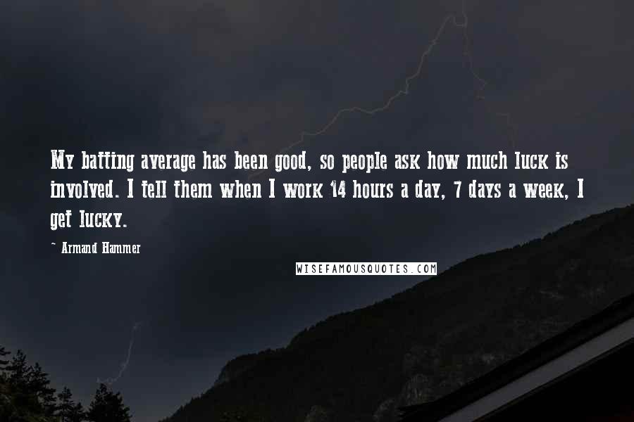 Armand Hammer quotes: My batting average has been good, so people ask how much luck is involved. I tell them when I work 14 hours a day, 7 days a week, I get