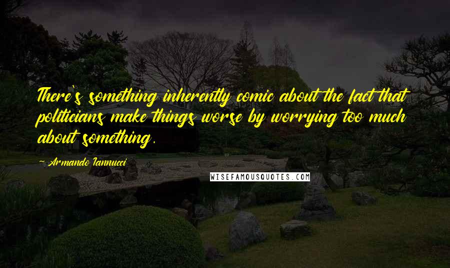 Armando Iannucci quotes: There's something inherently comic about the fact that politicians make things worse by worrying too much about something.