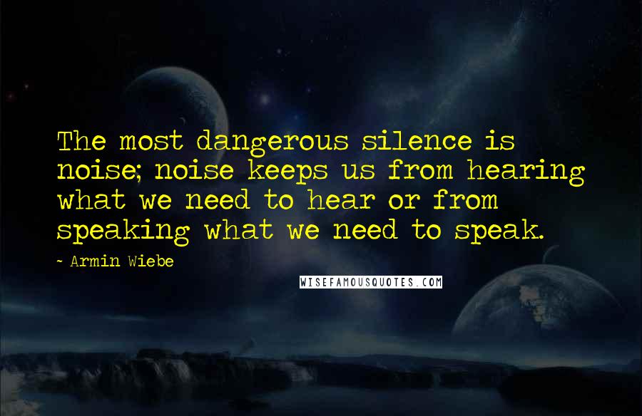 Armin Wiebe quotes: The most dangerous silence is noise; noise keeps us from hearing what we need to hear or from speaking what we need to speak.
