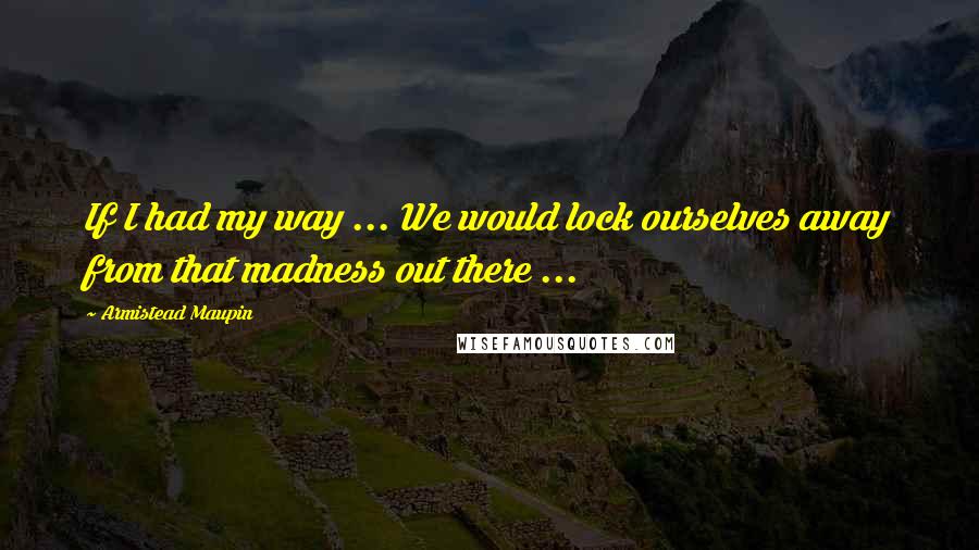 Armistead Maupin quotes: If I had my way ... We would lock ourselves away from that madness out there ...