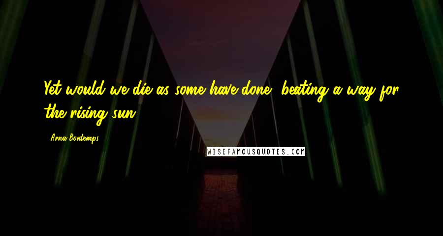 Arna Bontemps quotes: Yet would we die as some have done, beating a way for the rising sun.