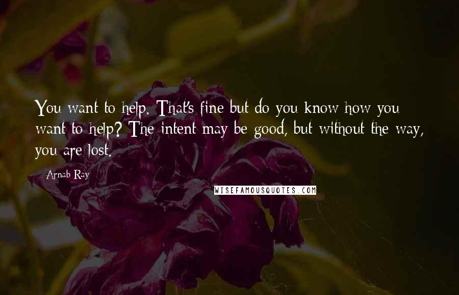 Arnab Ray quotes: You want to help. That's fine but do you know how you want to help? The intent may be good, but without the way, you are lost.