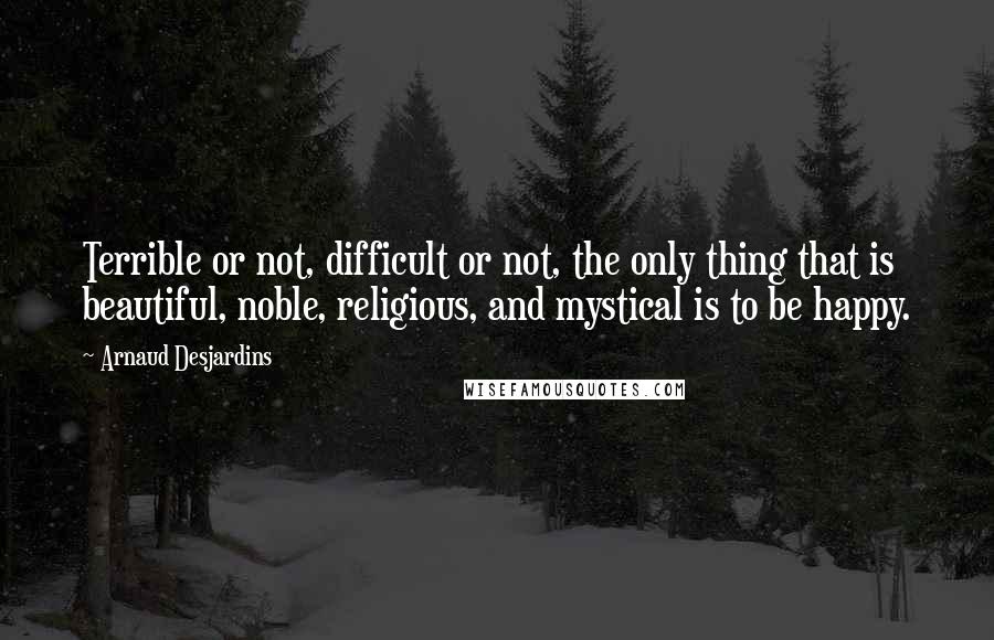 Arnaud Desjardins quotes: Terrible or not, difficult or not, the only thing that is beautiful, noble, religious, and mystical is to be happy. Arnaud Desjardins quotes: Terrible or not, difficult or not, the only thing that is beautiful, noble, religious, and mystical is to be happy.