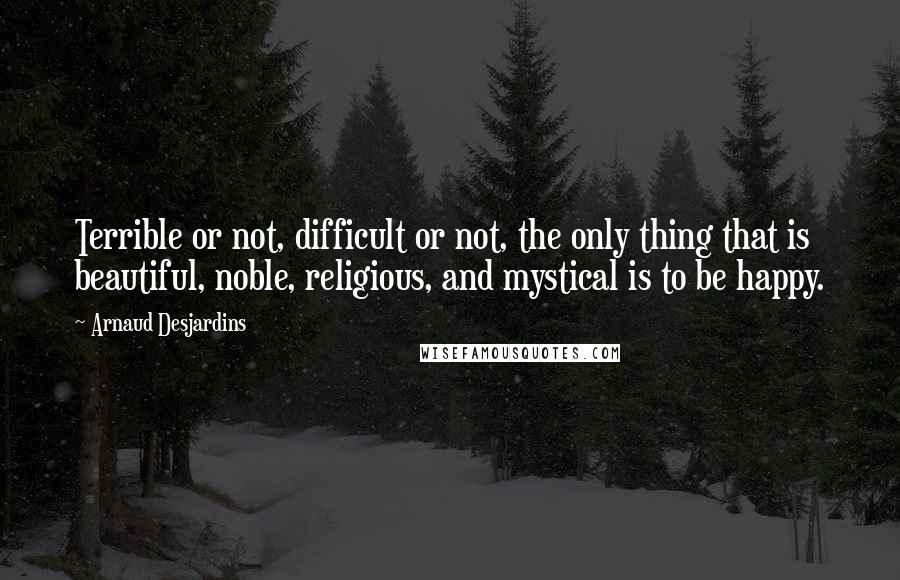 Arnaud Desjardins quotes: Terrible or not, difficult or not, the only thing that is beautiful, noble, religious, and mystical is to be happy.