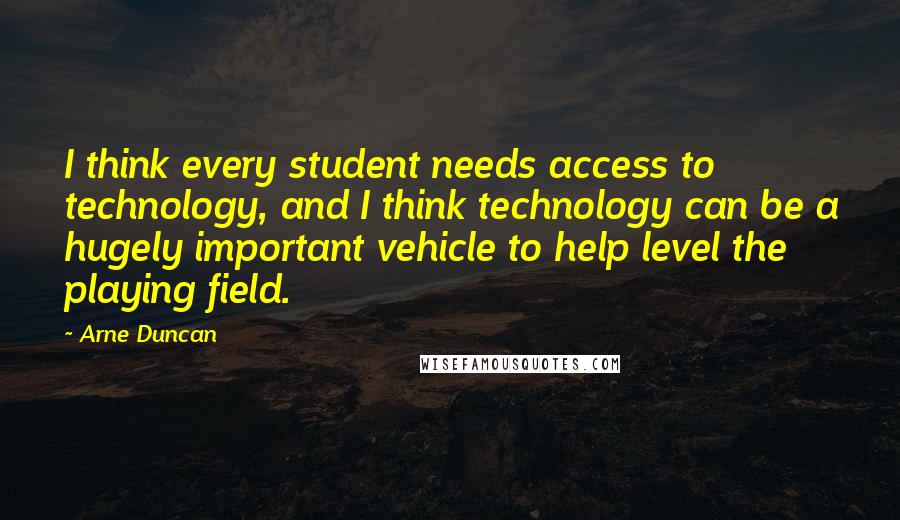 Arne Duncan quotes: I think every student needs access to technology, and I think technology can be a hugely important vehicle to help level the playing field.