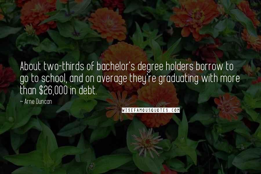 Arne Duncan quotes: About two-thirds of bachelor's degree holders borrow to go to school, and on average they're graduating with more than $26,000 in debt.