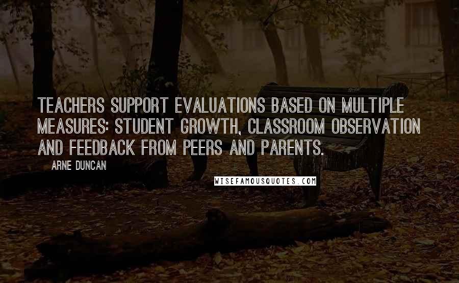 Arne Duncan quotes: Teachers support evaluations based on multiple measures: student growth, classroom observation and feedback from peers and parents.