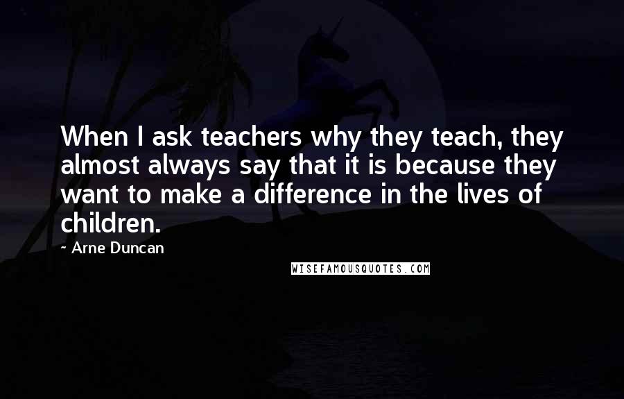 Arne Duncan quotes: When I ask teachers why they teach, they almost always say that it is because they want to make a difference in the lives of children.