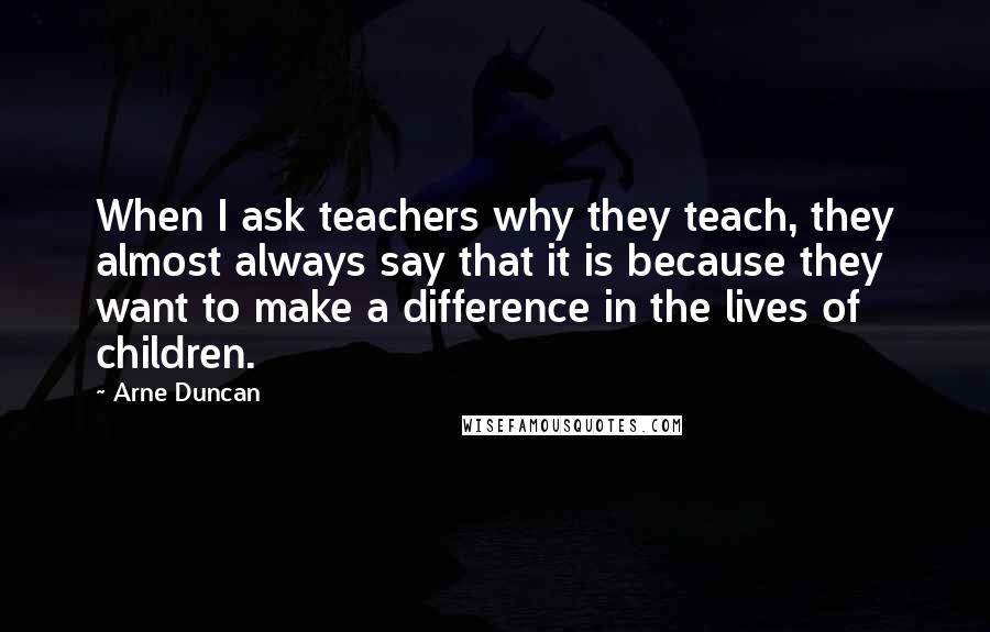 Arne Duncan quotes: When I ask teachers why they teach, they almost always say that it is because they want to make a difference in the lives of children. Arne Duncan quotes: When I ask teachers why they teach, they almost always say that it is because they want to make a difference in the lives of children.