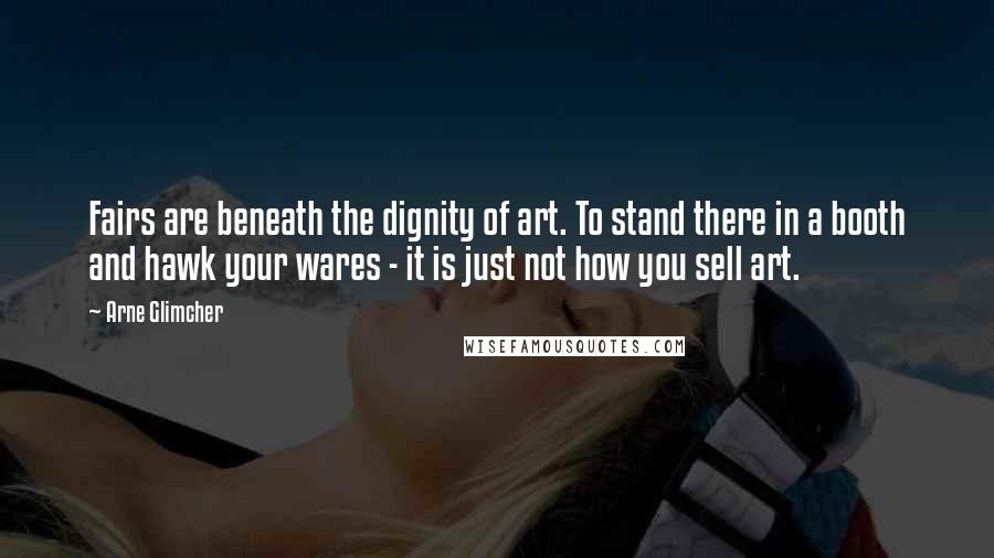 Arne Glimcher quotes: Fairs are beneath the dignity of art. To stand there in a booth and hawk your wares - it is just not how you sell art.