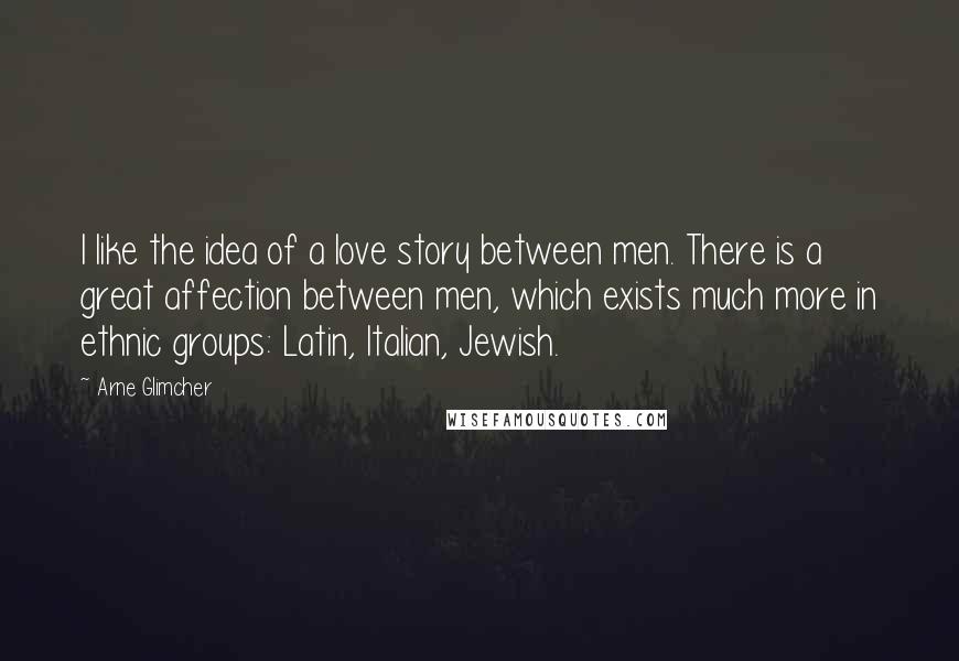 Arne Glimcher quotes: I like the idea of a love story between men. There is a great affection between men, which exists much more in ethnic groups: Latin, Italian, Jewish.