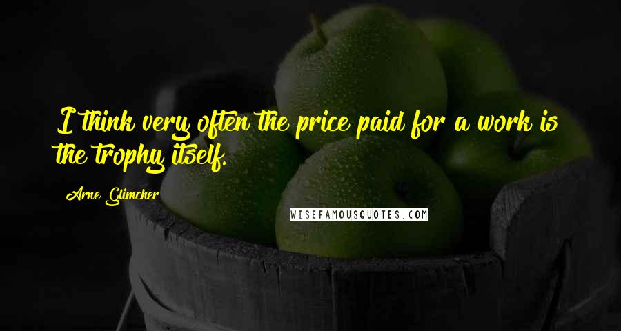 Arne Glimcher quotes: I think very often the price paid for a work is the trophy itself.
