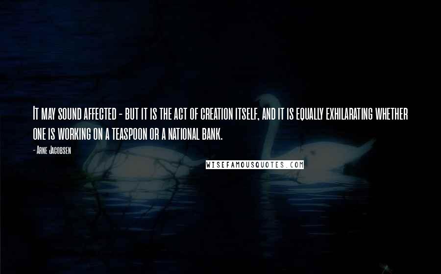 Arne Jacobsen quotes: It may sound affected - but it is the act of creation itself, and it is equally exhilarating whether one is working on a teaspoon or a national bank.