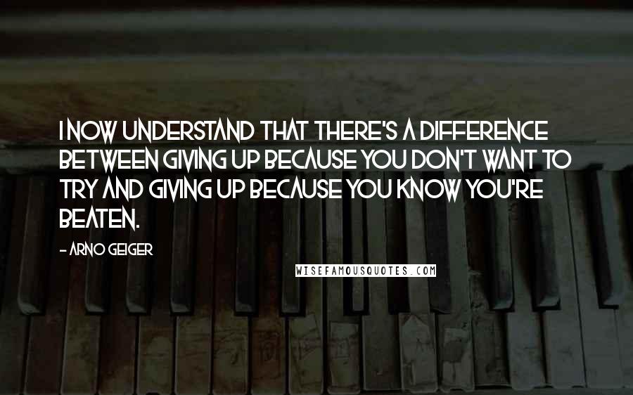 Arno Geiger quotes: I now understand that there's a difference between giving up because you don't want to try and giving up because you know you're beaten.