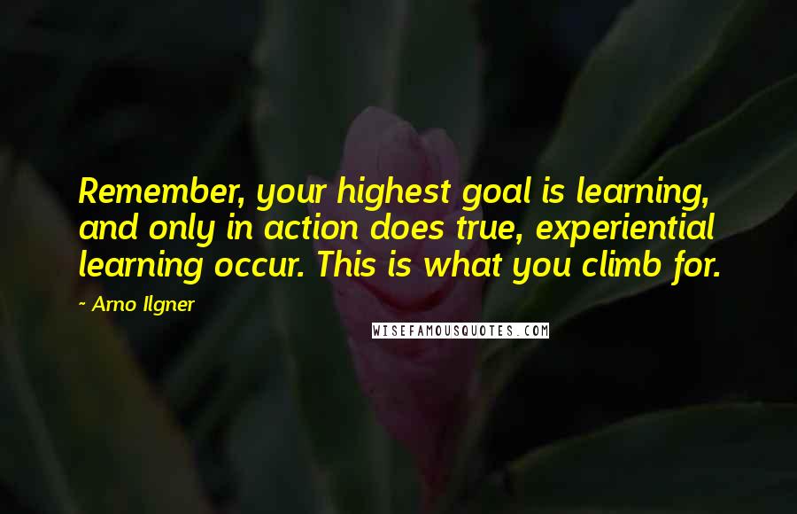 Arno Ilgner quotes: Remember, your highest goal is learning, and only in action does true, experiential learning occur. This is what you climb for. Arno Ilgner quotes: Remember, your highest goal is learning, and only in action does true, experiential learning occur. This is what you climb for.