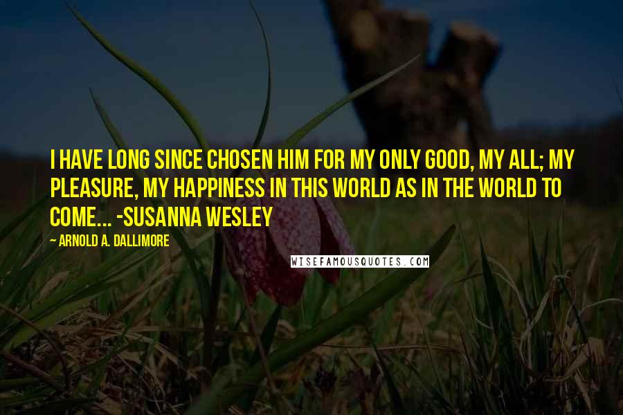 Arnold A. Dallimore quotes: I have long since chosen him for my only good, my all; my pleasure, my happiness in this world as in the world to come... -Susanna Wesley