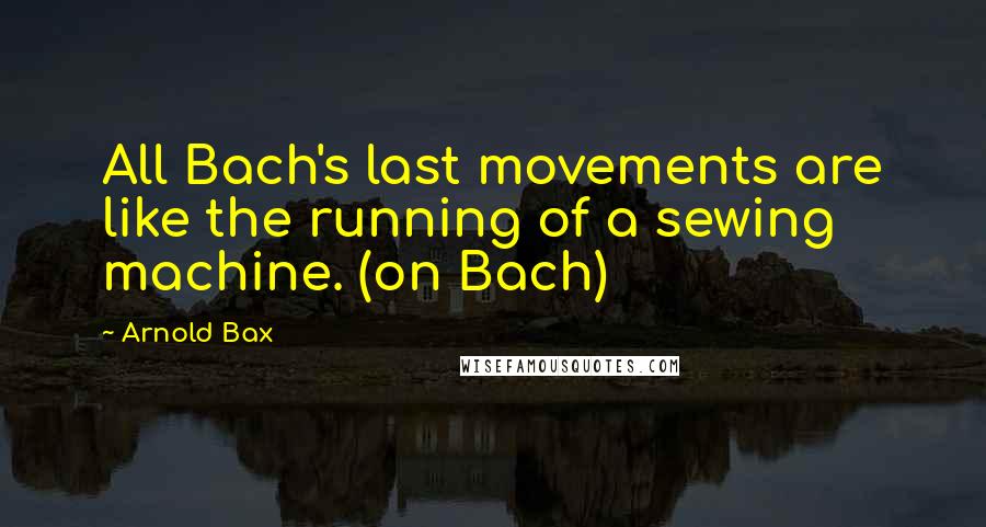 Arnold Bax quotes: All Bach's last movements are like the running of a sewing machine. (on Bach)