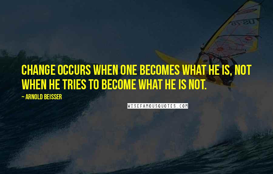 Arnold Beisser quotes: Change occurs when one becomes what he is, not when he tries to become what he is not.