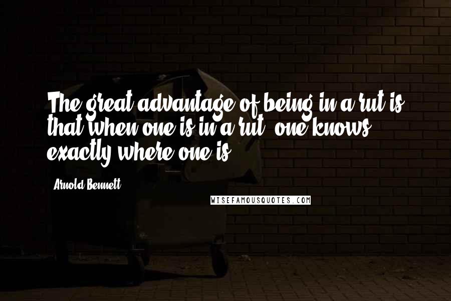 Arnold Bennett quotes: The great advantage of being in a rut is that when one is in a rut, one knows exactly where one is.