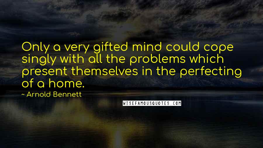 Arnold Bennett quotes: Only a very gifted mind could cope singly with all the problems which present themselves in the perfecting of a home. Arnold Bennett quotes: Only a very gifted mind could cope singly with all the problems which present themselves in the perfecting of a home.