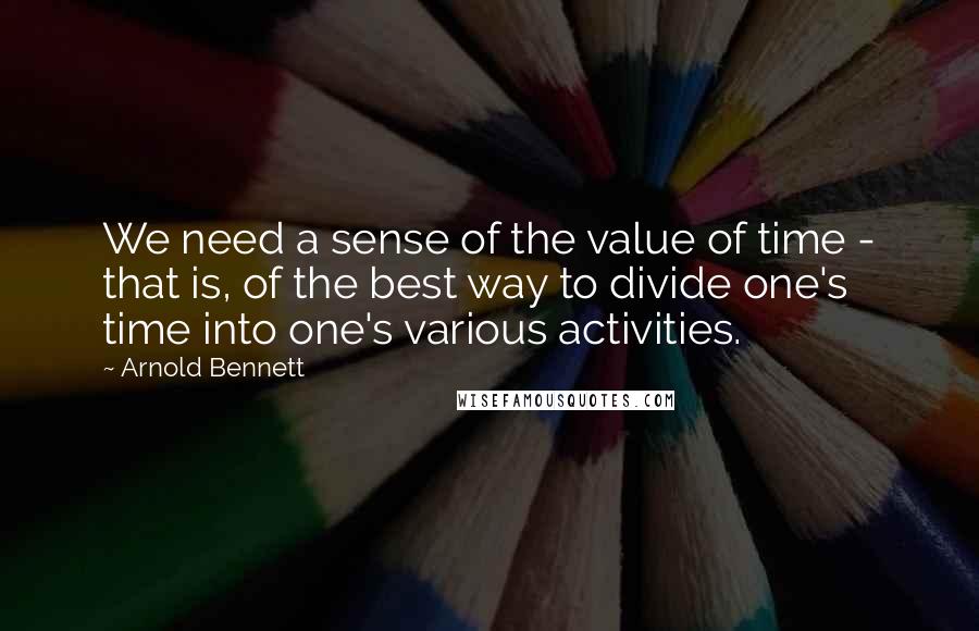 Arnold Bennett quotes: We need a sense of the value of time - that is, of the best way to divide one's time into one's various activities.