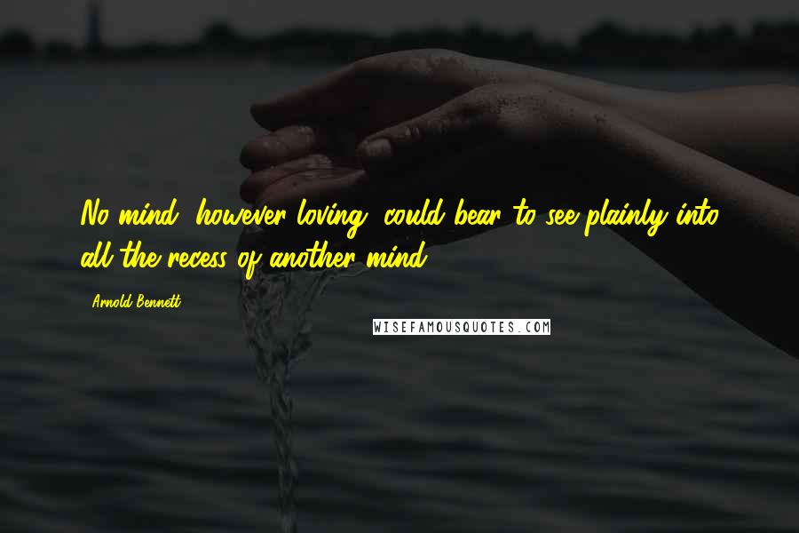 Arnold Bennett quotes: No mind, however loving, could bear to see plainly into all the recess of another mind.