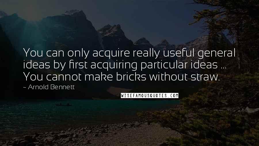 Arnold Bennett quotes: You can only acquire really useful general ideas by first acquiring particular ideas ... You cannot make bricks without straw. Arnold Bennett quotes: You can only acquire really useful general ideas by first acquiring particular ideas ... You cannot make bricks without straw.