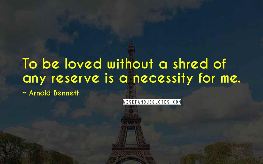 Arnold Bennett quotes: To be loved without a shred of any reserve is a necessity for me.