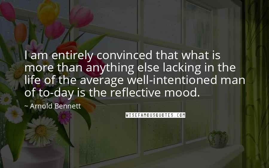 Arnold Bennett quotes: I am entirely convinced that what is more than anything else lacking in the life of the average well-intentioned man of to-day is the reflective mood.