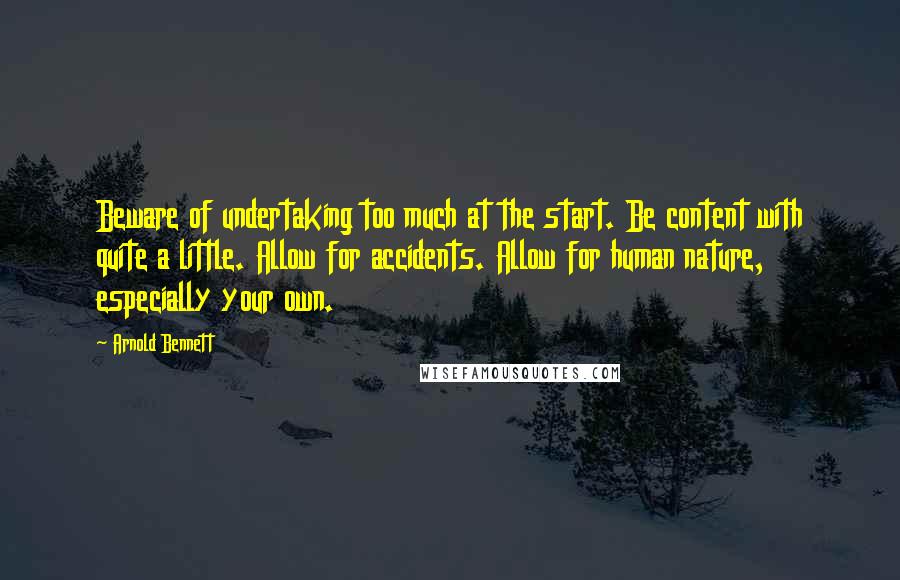 Arnold Bennett quotes: Beware of undertaking too much at the start. Be content with quite a little. Allow for accidents. Allow for human nature, especially your own. Arnold Bennett quotes: Beware of undertaking too much at the start. Be content with quite a little. Allow for accidents. Allow for human nature, especially your own.