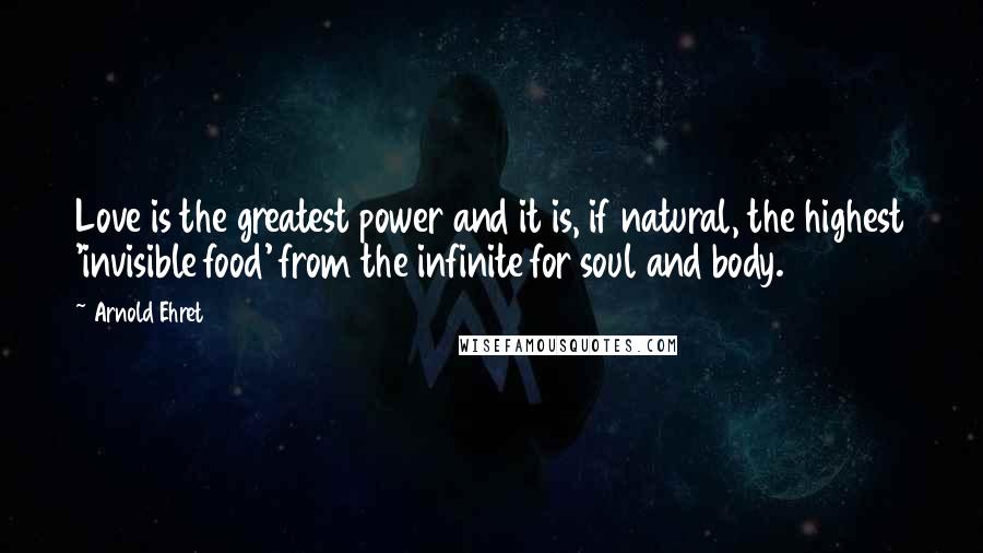 Arnold Ehret quotes: Love is the greatest power and it is, if natural, the highest 'invisible food' from the infinite for soul and body.