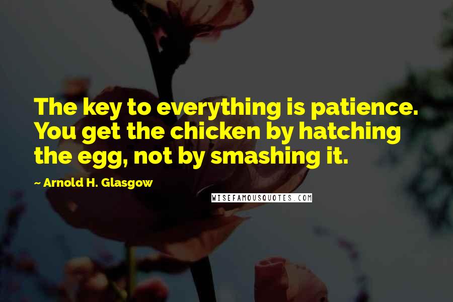 Arnold H. Glasgow quotes: The key to everything is patience. You get the chicken by hatching the egg, not by smashing it.