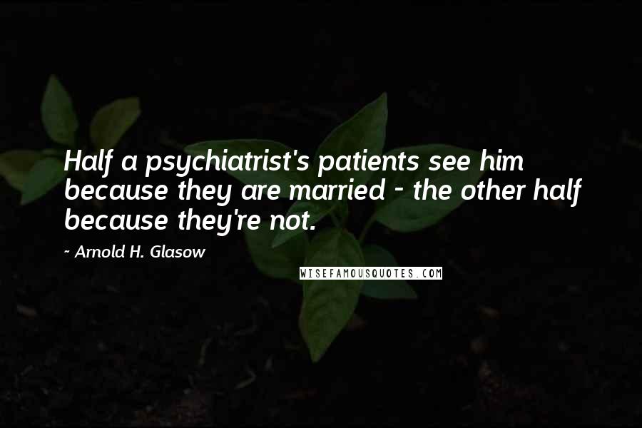 Arnold H. Glasow quotes: Half a psychiatrist's patients see him because they are married - the other half because they're not.