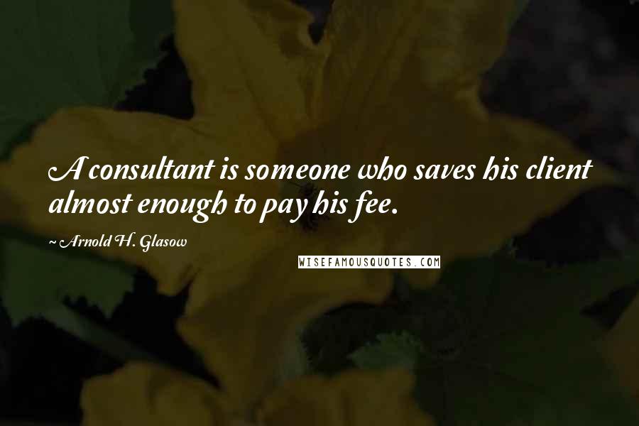 Arnold H. Glasow quotes: A consultant is someone who saves his client almost enough to pay his fee.