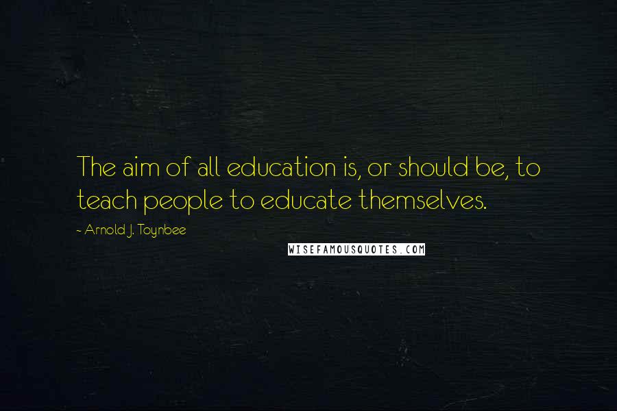 Arnold J. Toynbee quotes: The aim of all education is, or should be, to teach people to educate themselves.