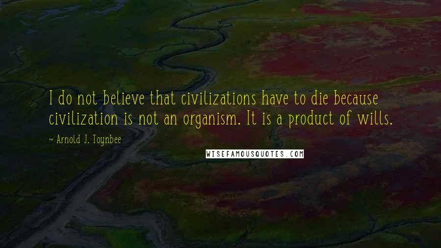 Arnold J. Toynbee quotes: I do not believe that civilizations have to die because civilization is not an organism. It is a product of wills.