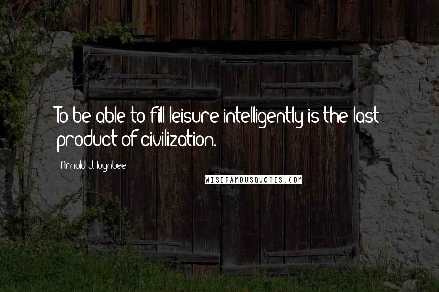 Arnold J. Toynbee quotes: To be able to fill leisure intelligently is the last product of civilization.