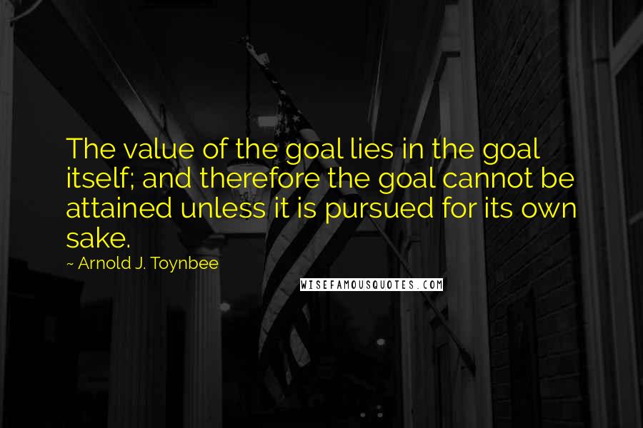 Arnold J. Toynbee quotes: The value of the goal lies in the goal itself; and therefore the goal cannot be attained unless it is pursued for its own sake.