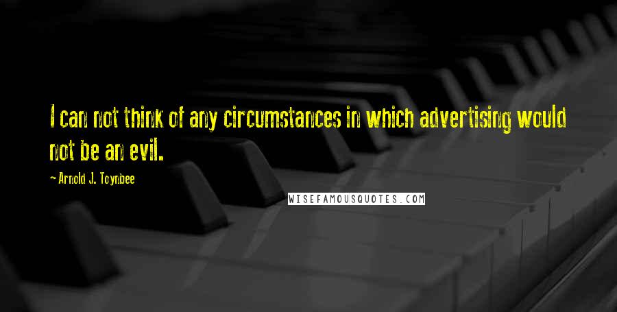 Arnold J. Toynbee quotes: I can not think of any circumstances in which advertising would not be an evil.