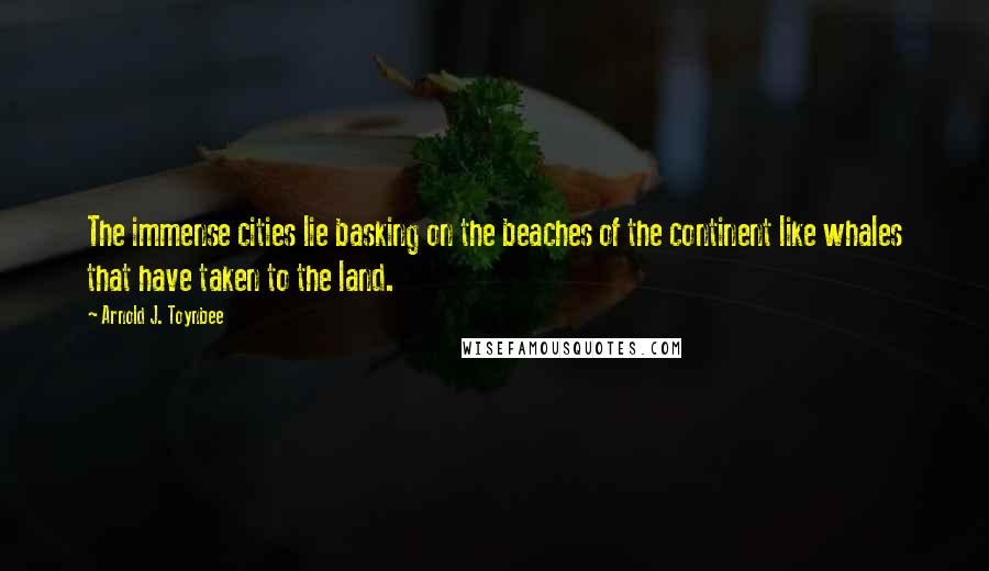 Arnold J. Toynbee quotes: The immense cities lie basking on the beaches of the continent like whales that have taken to the land.