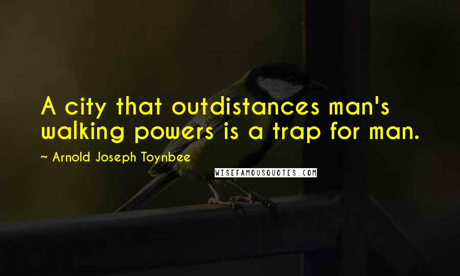 Arnold Joseph Toynbee quotes: A city that outdistances man's walking powers is a trap for man.