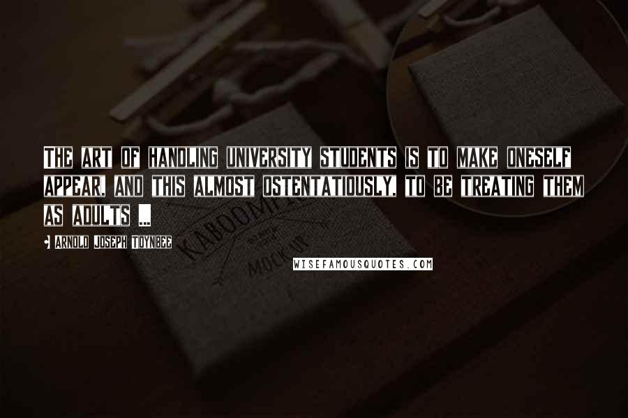 Arnold Joseph Toynbee quotes: The art of handling university students is to make oneself appear, and this almost ostentatiously, to be treating them as adults ...