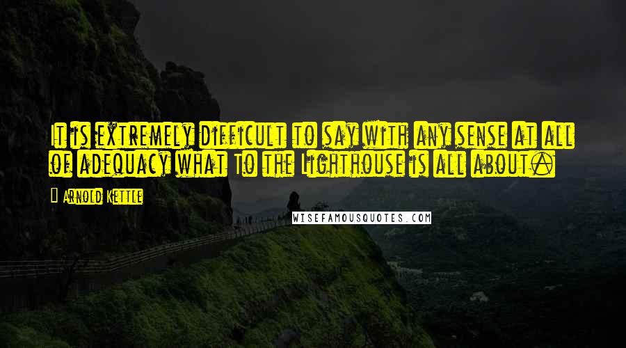 Arnold Kettle quotes: It is extremely difficult to say with any sense at all of adequacy what To the Lighthouse is all about. Arnold Kettle quotes: It is extremely difficult to say with any sense at all of adequacy what To the Lighthouse is all about.