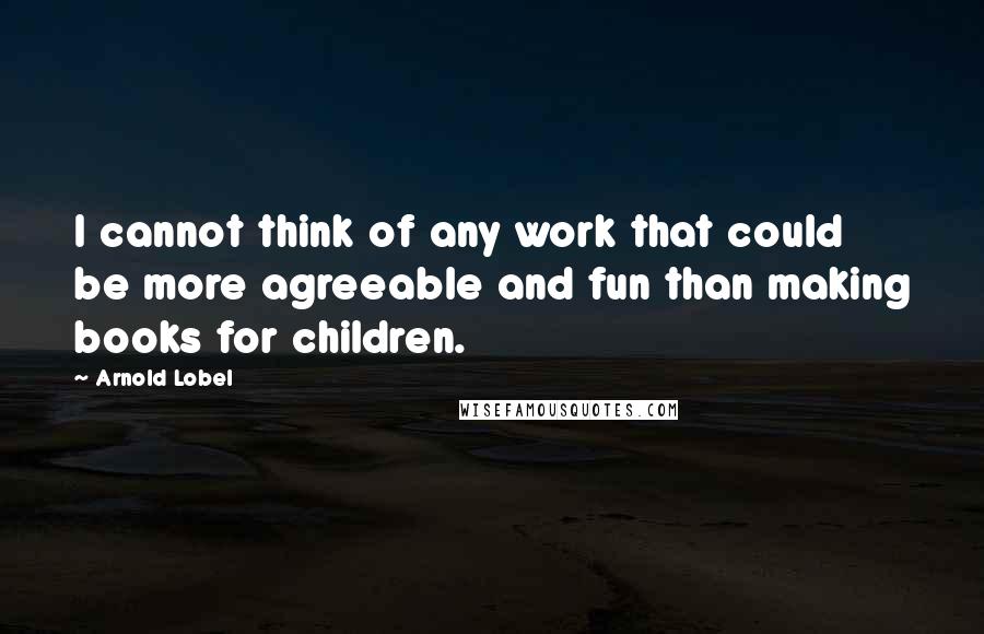 Arnold Lobel quotes: I cannot think of any work that could be more agreeable and fun than making books for children.