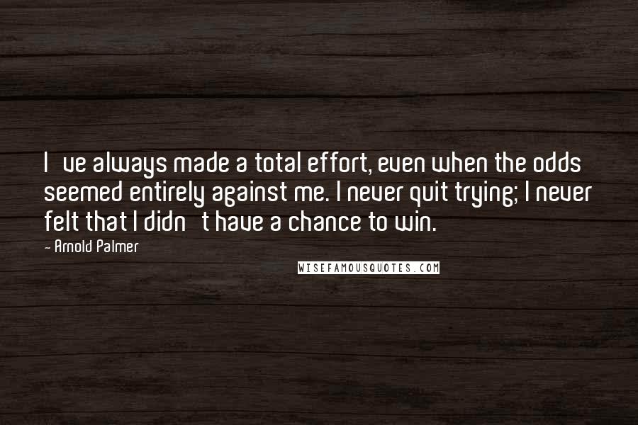 Arnold Palmer quotes: I've always made a total effort, even when the odds seemed entirely against me. I never quit trying; I never felt that I didn't have a chance to win. Arnold Palmer quotes: I've always made a total effort, even when the odds seemed entirely against me. I never quit trying; I never felt that I didn't have a chance to win.