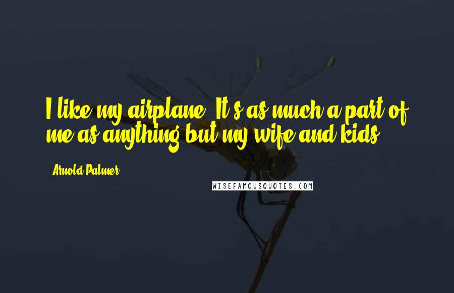 Arnold Palmer quotes: I like my airplane. It's as much a part of me as anything but my wife and kids.